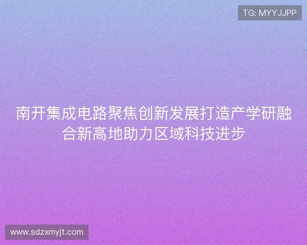 南开集成电路聚焦创新发展打造产学研融合新高地助力区域科技进步